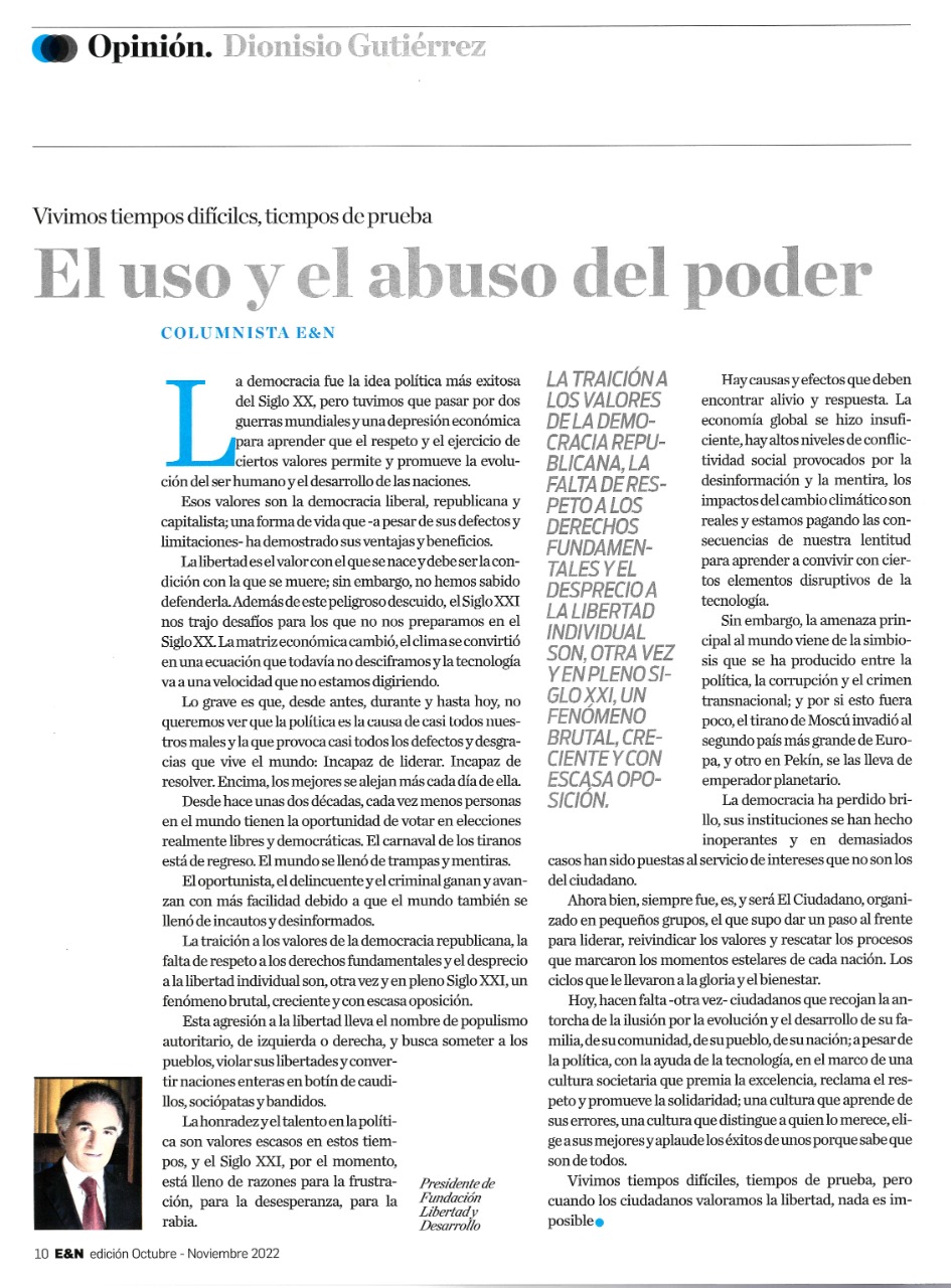 La democracia fue la idea política más exitosa del Siglo XX; pero tuvimos que pasar por dos guerras mundiales y una depresión económica para aprender que el respeto y el ejercicio de ciertos valores permite y promueve la evolución del ser humano y el desarrollo de las naciones.  Esos valores encontraron casa y bautizo en esa forma de vida que se llama democracia liberal, republicana y capitalista; una forma de vida que, a pesar de sus defectos y limitaciones, ha demostrado sus ventajas y beneficios.  Las naciones modernas y desarrolladas de hoy son el resultado de la libertad y del ejercicio del respeto a esos valores que también se conocen como “Los valores de Occidente”.    En esta segunda década del Siglo XXI ya quedó claro que la especie humana vive un cambio de era al que todavía no encontramos propósito, rumbo y claridad.  Sabemos que la libertad es el valor con el que se nace y debe ser la condición con la que se muere; sin embargo, desde hace más o menos 15 años, cada vez, menos personas en el mundo tienen la oportunidad de votar en elecciones realmente libres y democráticas.  El carnaval de los tiranos está regreso. La crueldad contra lo humano, la falta de respeto a los derechos fundamentales y el desprecio a la libertad individual son, otra vez y en pleno Siglo XXI, un fenómeno brutal, creciente y con escasa oposición.    A las tiranías del Siglo XX – nazismo, comunismo y fascismo – se sumaron en las últimas décadas el fanatismo islámico y el populismo autoritario, de izquierda o derecha. Siempre con el mismo objetivo: someter a los pueblos, violar sus libertades y convertir naciones enteras en botín de caudillos, sociópatas y bandidos.  Es cierto que una economía global insuficiente, los altos niveles de conflictividad social provocados por la desinformación y la mentira, los impactos del cambio climático, nuestra lentitud en aprender a convivir con ciertos elementos disruptivos de la tecnología y la simbiosis que se ha producido entre la política, la corrupción y el crimen trasnacional, tienen al mun